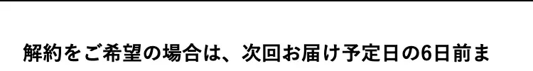 解約をご希望の場合は、次回お届け予定日の6日前ま