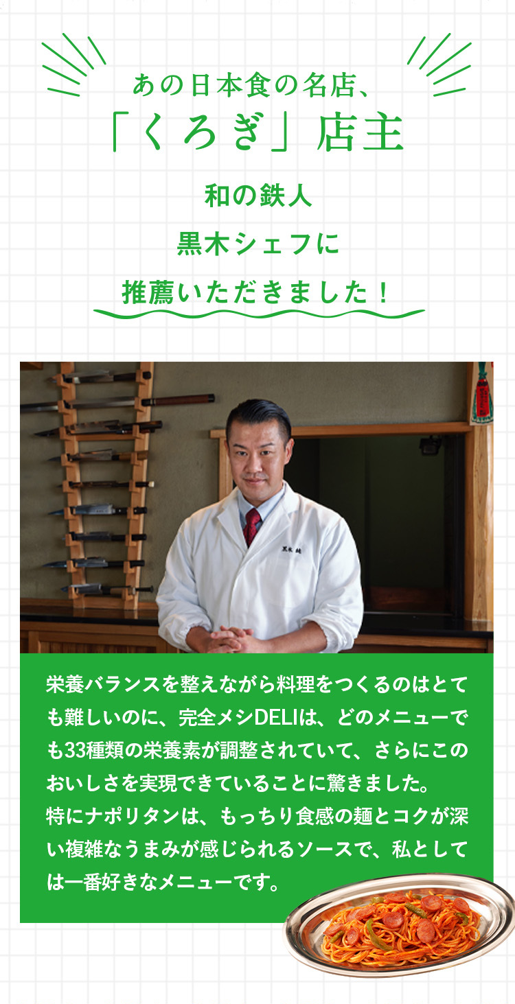 あの日本食の名店、
「くろぎ」店主
和の鉄人
黒木シェフに
推薦いただきました!
栄養バランスを整えながら料理をつくるのはとて
も難しいのに、 完全メシDELIは、 どのメニューで
も33種類の栄養素が調整されていて、さらにこの
おいしさを実現できていることに驚きました。
特にナポリタンは、もっちり食感の麺とコクが深
い複雑なうまみが感じられるソースで、私として
は一番好きなメニューです。