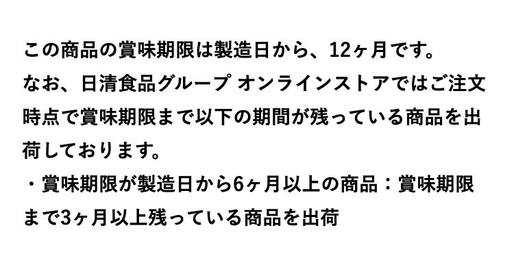 この商品の賞味期限は製造日から、12ヶ月です。※テリヤキチキンピザのみ10ヶ月。
なお、日清食品グループ オンラインストアではご注文時点で賞味期限まで以下の期間が残っている商品を出荷しております。
・賞味期限が製造日から6ヶ月以上の商品：賞味期限まで3ヶ月以上残っている商品を出荷