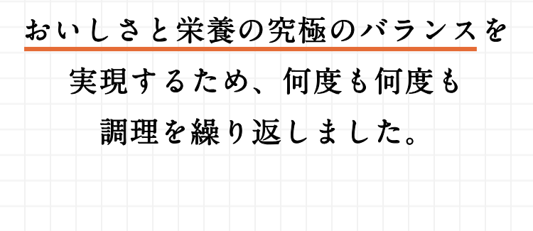 おいしさと栄養の研究のバランスを実現するため、何度も何度も調理を繰り返しました。