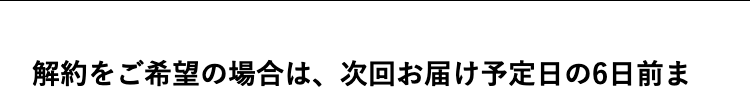 解約をご希望の場合は、次回お届け予定日の6日前ま