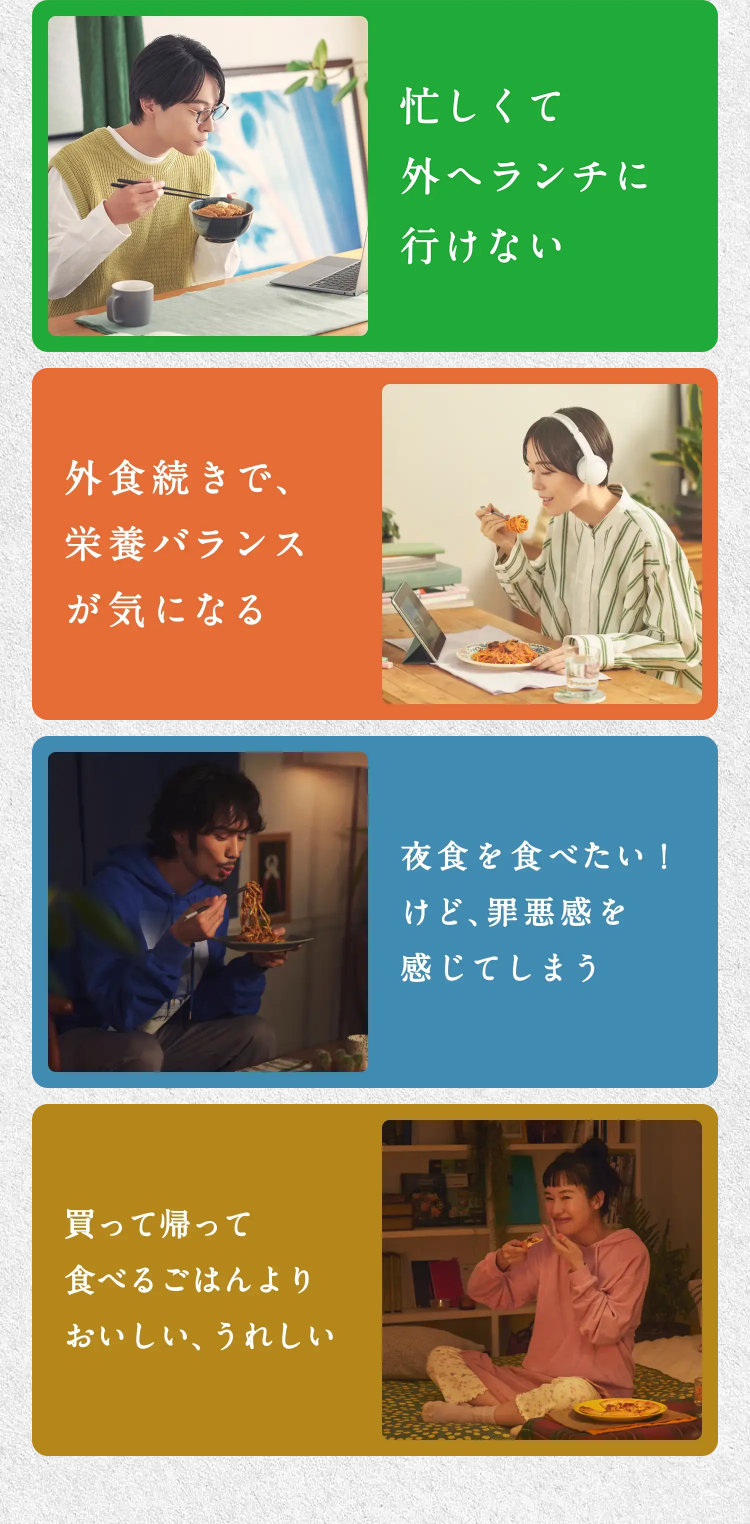 忙しくて外へランチに行けない
外相続きで栄養バランスが気になる
夜食を食べたい！けど、罪悪感を感じてしまう
買って帰って食べるごはんよりおいしい、うれしい